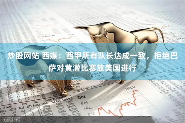炒股网站 西媒：西甲所有队长达成一致，拒绝巴萨对黄潜比赛放美国进行