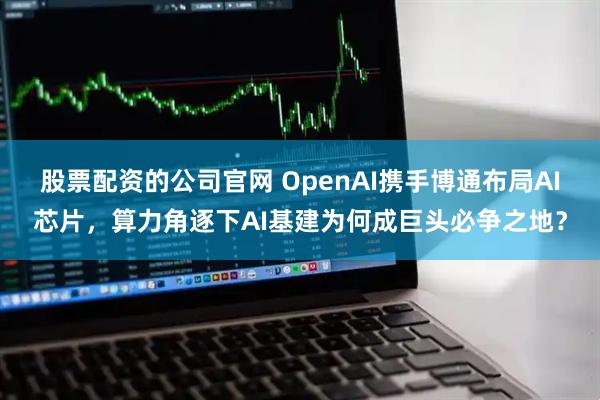 股票配资的公司官网 OpenAI携手博通布局AI芯片，算力角逐下AI基建为何成巨头必争之地？