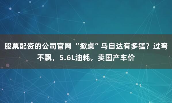 股票配资的公司官网 “掀桌”马自达有多猛？过弯不飘，5.6L油耗，卖国产车价