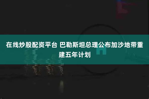 在线炒股配资平台 巴勒斯坦总理公布加沙地带重建五年计划