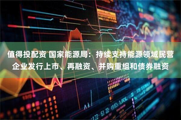 值得投配资 国家能源局：持续支持能源领域民营企业发行上市、再融资、并购重组和债券融资