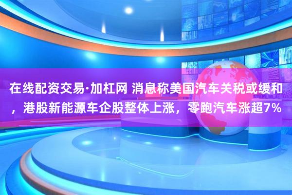 在线配资交易·加杠网 消息称美国汽车关税或缓和，港股新能源车企股整体上涨，零跑汽车涨超7%