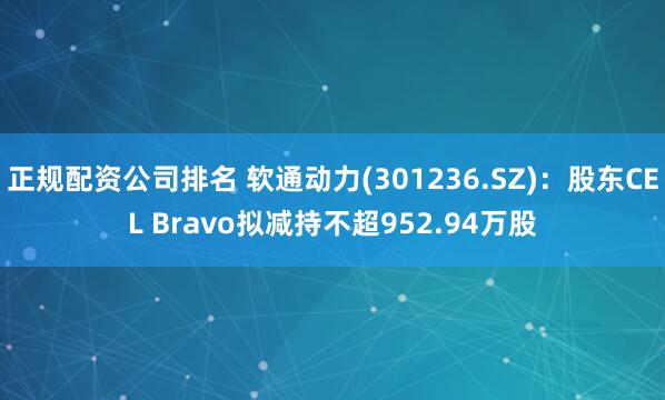 正规配资公司排名 软通动力(301236.SZ)：股东CEL Bravo拟减持不超952.94万股