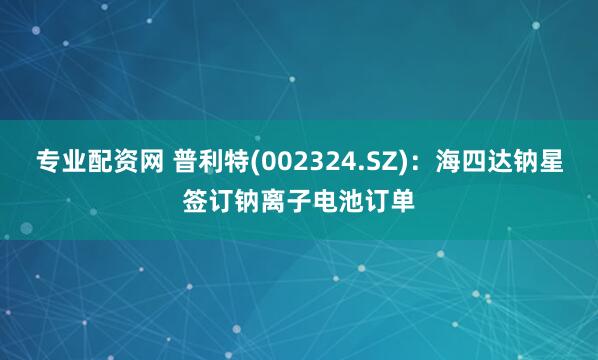专业配资网 普利特(002324.SZ)：海四达钠星签订钠离子电池订单