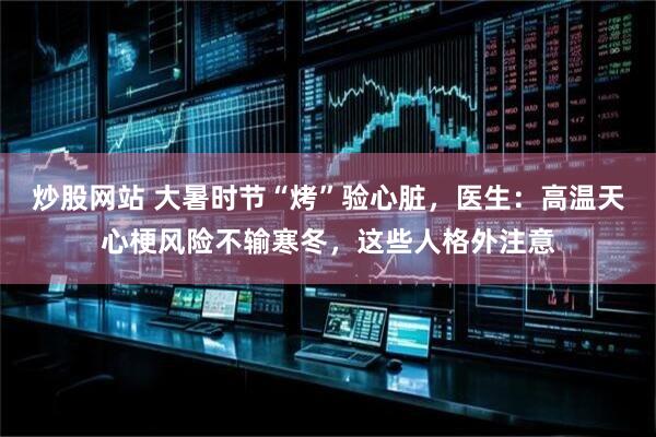 炒股网站 大暑时节“烤”验心脏，医生：高温天心梗风险不输寒冬，这些人格外注意